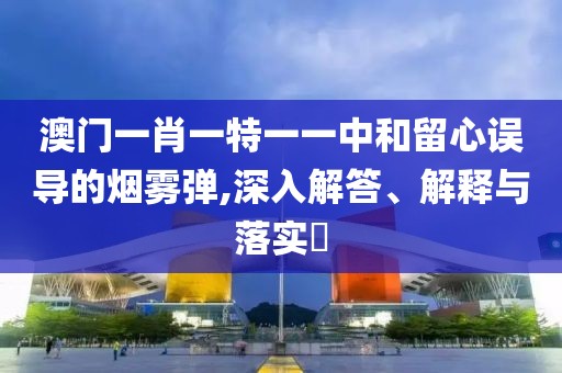 澳门一肖一特一一中和留心误导的烟雾弹,深入解答、解释与落实​