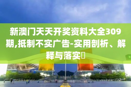 新澳门天天开奖资料大全309期,抵制不实广告-实用剖析、解释与落实​