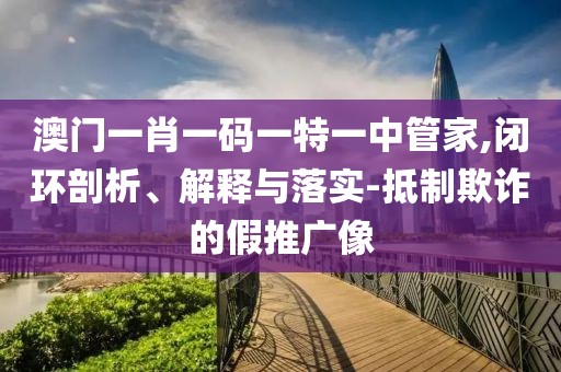 澳门一肖一码一特一中管家,闭环剖析、解释与落实-抵制欺诈的假推广像