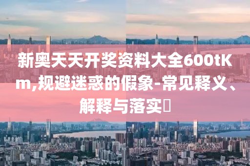 新奥天天开奖资料大全600tKm,规避迷惑的假象-常见释义、解释与落实​