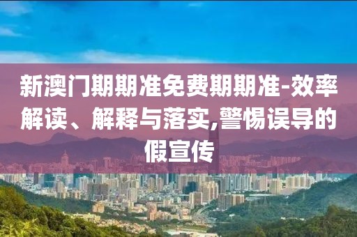 新澳门期期准免费期期准-效率解读、解释与落实,警惕误导的假宣传