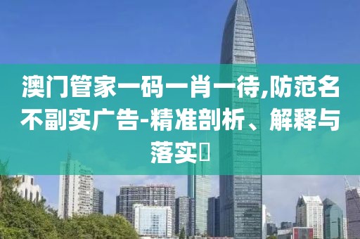 澳门管家一码一肖一待,防范名不副实广告-精准剖析、解释与落实​