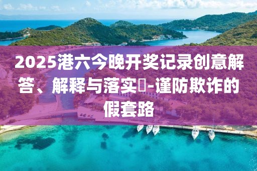 2025港六今晚开奖记录创意解答、解释与落实​-谨防欺诈的假套路