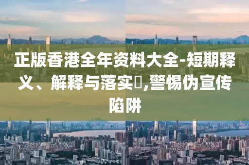 正版香港全年资料大全-短期释义、解释与落实​,警惕伪宣传陷阱