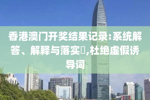 香港澳门开奖结果记录:系统解答、解释与落实​,杜绝虚假诱导词