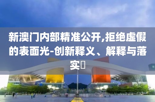 新澳门内部精准公开,拒绝虚假的表面光-创新释义、解释与落实​