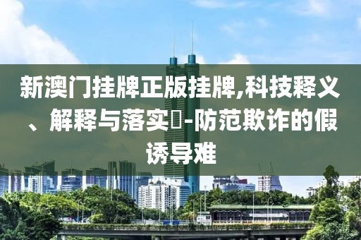新澳门挂牌正版挂牌,科技释义、解释与落实​-防范欺诈的假诱导难