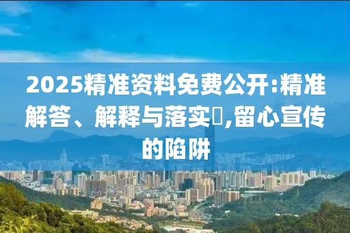 2025精准资料免费公开:精准解答、解释与落实​,留心宣传的陷阱