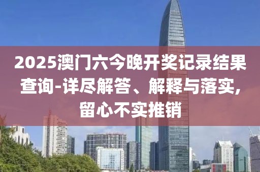 2025澳门六今晚开奖记录结果查询-详尽解答、解释与落实,留心不实推销