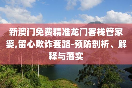 新澳门免费精准龙门客栈管家婆,留心欺诈套路-预防剖析、解释与落实