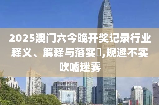 2025澳门六今晚开奖记录行业释义、解释与落实​,规避不实吹嘘迷雾
