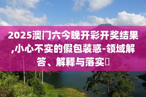 2025澳门六今晚开彩开奖结果,小心不实的假包装惑-领域解答、解释与落实​