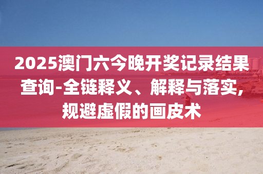 2025澳门六今晚开奖记录结果查询-全链释义、解释与落实,规避虚假的画皮术