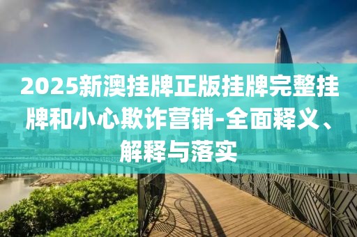 2025新澳挂牌正版挂牌完整挂牌和小心欺诈营销-全面释义、解释与落实