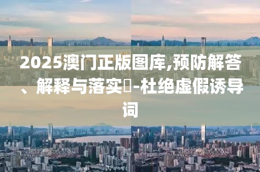 2025澳门正版图库,预防解答、解释与落实​-杜绝虚假诱导词