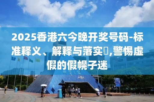 2025香港六今晚开奖号码-标准释义、解释与落实​,警惕虚假的假幌子迷