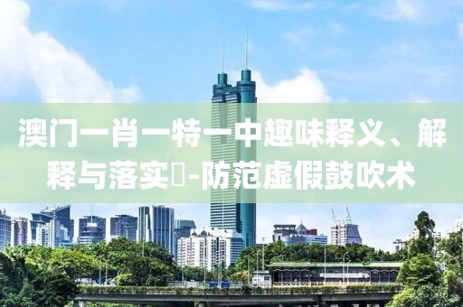 澳门一肖一特一中趣味释义、解释与落实​-防范虚假鼓吹术
