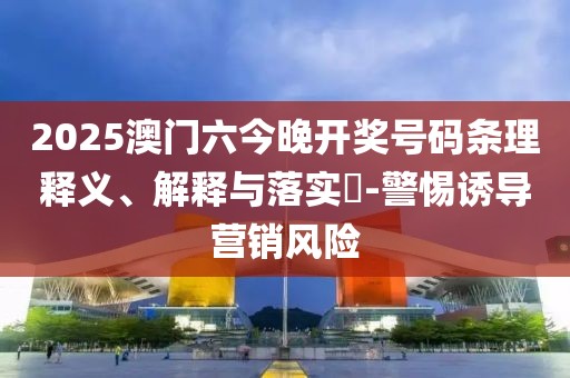 2025澳门六今晚开奖号码条理释义、解释与落实​-警惕诱导营销风险