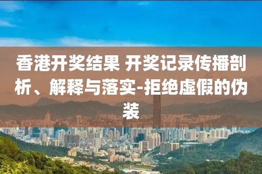 香港开奖结果 开奖记录传播剖析、解释与落实-拒绝虚假的伪装