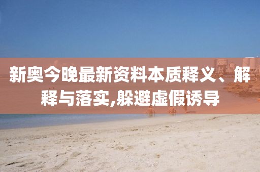 新奥今晚最新资料本质释义、解释与落实,躲避虚假诱导