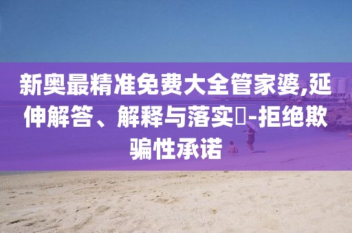 新奥最精准免费大全管家婆,延伸解答、解释与落实​-拒绝欺骗性承诺
