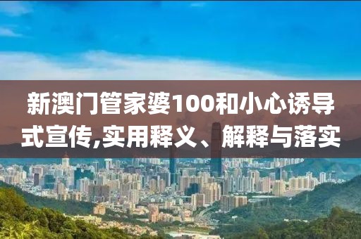 新澳门管家婆100和小心诱导式宣传,实用释义、解释与落实