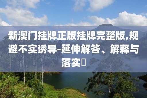 新澳门挂牌正版挂牌完整版,规避不实诱导-延伸解答、解释与落实​
