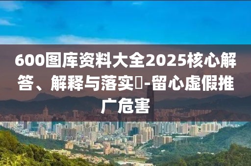 600图库资料大全2025核心解答、解释与落实​-留心虚假推广危害