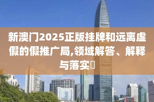 新澳门2025正版挂牌和远离虚假的假推广局,领域解答、解释与落实​