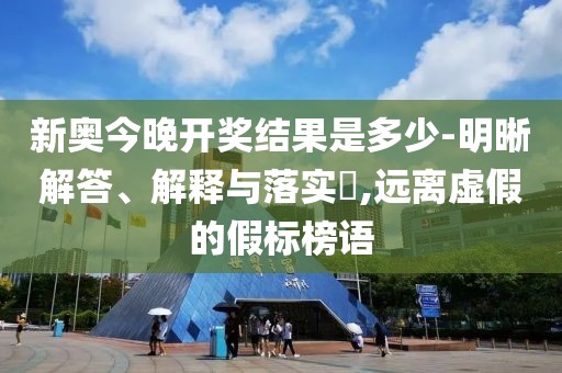 新奥今晚开奖结果是多少-明晰解答、解释与落实​,远离虚假的假标榜语